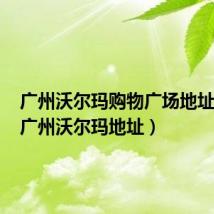 广州沃尔玛购物广场地址查询(广州沃尔玛地址)