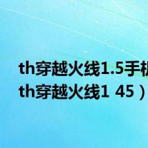 th穿越火线1.5手机版(th穿越火线1 45)