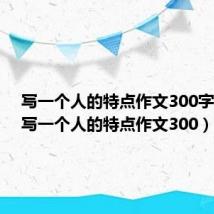 写一个人的特点作文300字通用(写一个人的特点作文300)