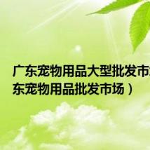 广东宠物用品大型批发市场(广东宠物用品批发市场)