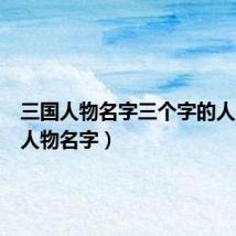 三国人物名字三个字的人(三国人物名字)