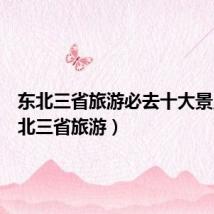 东北三省旅游必去十大景点(东北三省旅游)