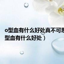 o型血有什么好处真不可思议(o型血有什么好处)
