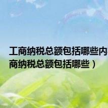 工商纳税总额包括哪些内容(工商纳税总额包括哪些)
