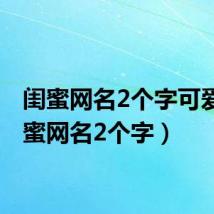 闺蜜网名2个字可爱(闺蜜网名2个字)