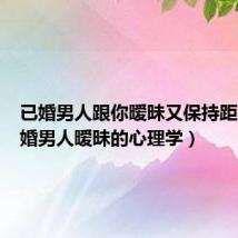 已婚男人跟你暧昧又保持距离(已婚男人暧昧的心理学)