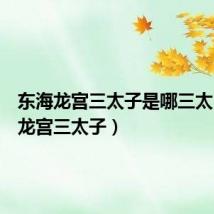 东海龙宫三太子是哪三太(东海龙宫三太子)