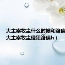 大主宰牧尘什么时候和洛璃相见(大主宰牧尘侵犯洛璃h)