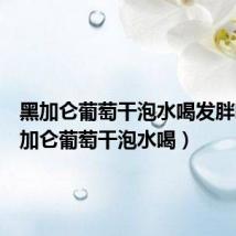 黑加仑葡萄干泡水喝发胖吗(黑加仑葡萄干泡水喝)