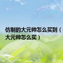 仿制的大元帅怎么买到(仿制的大元帅怎么买)