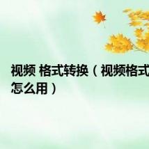 视频 格式转换(视频格式转换器怎么用)