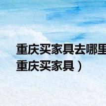 重庆买家具去哪里好（重庆买家具）
