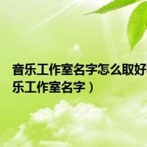 音乐工作室名字怎么取好听(音乐工作室名字)