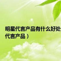 明星代言产品有什么好处(明星代言产品)