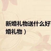 新婚礼物送什么好?（新婚礼物）