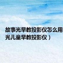 故事光早教投影仪怎么用(故事光儿童早教投影仪)