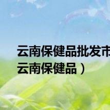 云南保健品批发市场（云南保健品）