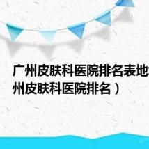 广州皮肤科医院排名表地址(广州皮肤科医院排名)