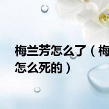 梅兰芳怎么了（梅兰芳怎么死的）