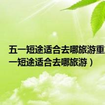 五一短途适合去哪旅游重庆(五一短途适合去哪旅游)