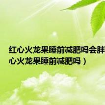 红心火龙果睡前减肥吗会胖吗(红心火龙果睡前减肥吗)