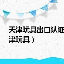 天津玩具出口认证（天津玩具）