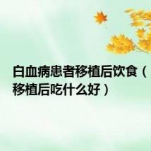 白血病患者移植后饮食(白血病移植后吃什么好)