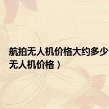 航拍无人机价格大约多少(航拍无人机价格)