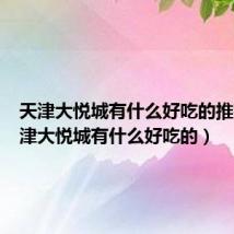 天津大悦城有什么好吃的推荐(天津大悦城有什么好吃的)