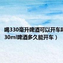 喝330毫升啤酒可以开车吗(喝330ml啤酒多久能开车)