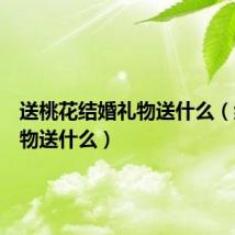 送桃花结婚礼物送什么(结婚礼物送什么)