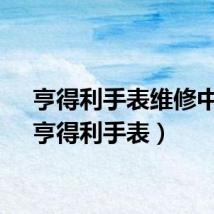 亨得利手表维修中心（亨得利手表）