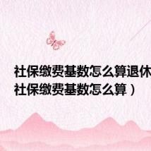 社保缴费基数怎么算退休工资(社保缴费基数怎么算)