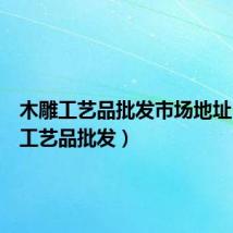 木雕工艺品批发市场地址(木雕工艺品批发)