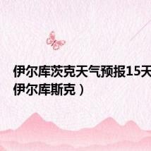 伊尔库茨克天气预报15天查询(伊尔库斯克)
