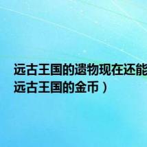 远古王国的遗物现在还能用吗(远古王国的金币)