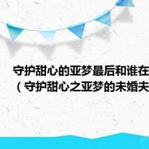 守护甜心的亚梦最后和谁在一起了(守护甜心之亚梦的未婚夫)
