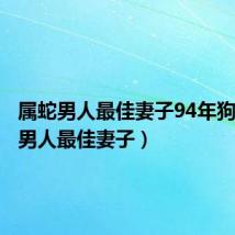 属蛇男人最佳妻子94年狗(属蛇男人最佳妻子)