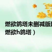 燃欲鸽塔未删减版剧照(燃欲h鸽塔)