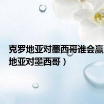 克罗地亚对墨西哥谁会赢(克罗地亚对墨西哥)