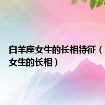 白羊座女生的长相特征(白羊座女生的长相)