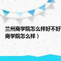 兰州商学院怎么样好不好(兰州商学院怎么样)