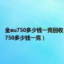 金au750多少钱一克回收(金au750多少钱一克)