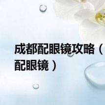 成都配眼镜攻略（成都配眼镜）