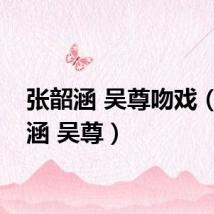 张韶涵 吴尊吻戏（张韶涵 吴尊）