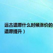 远古遗愿什么时候涨价的(远古遗愿提升)