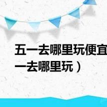 五一去哪里玩便宜（五一去哪里玩）
