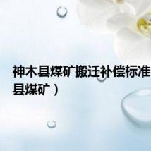 神木县煤矿搬迁补偿标准(神木县煤矿)