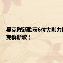吴克群新歌获6位大咖力挺(吴克群新歌)