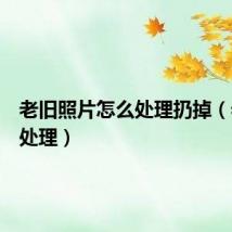 老旧照片怎么处理扔掉（老照片处理）